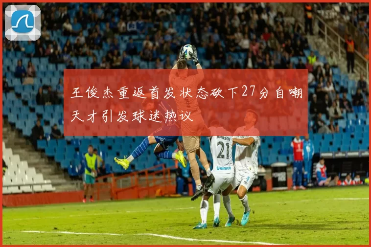 王俊杰重返首发状态砍下27分自嘲天才引发球迷热议