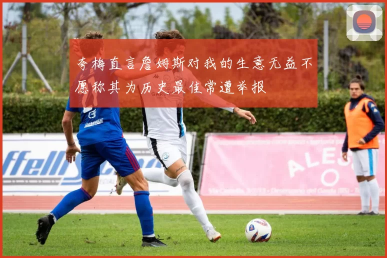 夸梅直言詹姆斯对我的生意无益不愿称其为历史最佳常遭举报