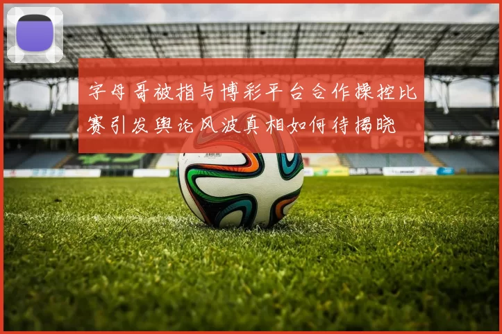 字母哥被指与博彩平台合作操控比赛引发舆论风波真相如何待揭晓