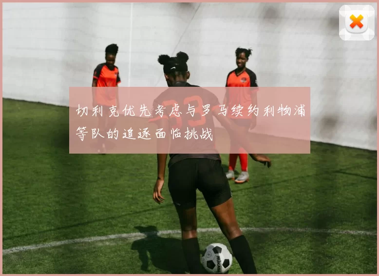 切利克优先考虑与罗马续约利物浦等队的追逐面临挑战