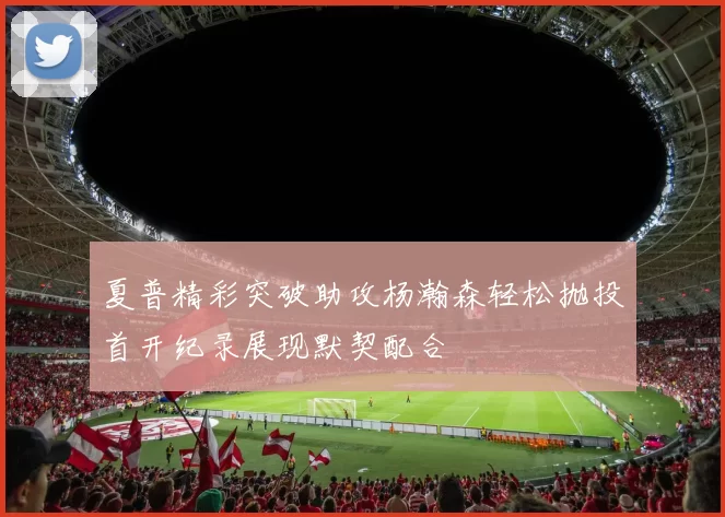 夏普精彩突破助攻杨瀚森轻松抛投首开纪录展现默契配合