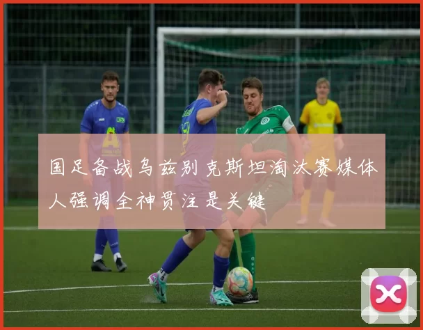 国足备战乌兹别克斯坦淘汰赛媒体人强调全神贯注是关键